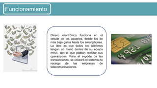 Dinero electrónico funciona en el
celular de los usuarios, desde los de
más baja gama hasta los smartphones.
La idea es que todos los teléfonos
tengan un menú dentro de su equipo
móvil, con el que podrán realizar sus
operaciones. Para el soporte de las
transacciones, se utilizará el sistema de
recarga de las empresas de
telecomunicaciones.
Funcionamiento
 
