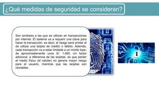 ¿Qué medidas de seguridad se consideran?
Son similares a las que se utilizan en transacciones
por internet. El sistema va a requerir una clave para
hacer la transacción, es decir, el riesgo será similar al
de utilizar una tarjeta de crédito o débito. Además,
cada transacción va a estar limitada a un monto tope,
de aproximadamente unos S/. 1,000. Un factor
adicional, a diferencia de las tarjetas, es que perder
el medio físico (el celular) no genera mayor riesgo
para el usuario, mientras que las tarjetas son
clonables.
 