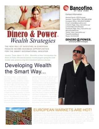 Dinero & Power™
Wealth Strategies
THE NEW WAY OF INVESTING IN EUROPEAN
PASSIVE INCOME BUSINESS OPPORTUNITIES
FOR THE SMART INTERNATIONAL INVESTOR
Houston, Texas, March 15, 2014 - Bancofino of New York develops the
Dinero & Power international passive income program giving the small
investor easy access to long term investment options in Europe.
Developing Wealth
the Smart Way...
The ability to acquire wealth comes in
many formats. One can invest in stocks
and bonds, annuities, certificates of depos-
its, business opportunities, and franchises.
The list is endless, all with various risk
factors, returns on investment, and tax ben-
efits. Each one has its costs and after fees
are deducted, the net return on investment
is finally realized. The question is whether
those investment products are the right ones
for you. We at Bancofino of New York
have created the Dinero & Power Program
specifically for those investors whom wish
to invest in the international arenas such as
agricultural and farming, IT and call center
services, manufacturing, healthcare, and
franchising. Currently, our initial focus
will be directed towards the development of
Mexican taquerias and tortilla factories
producing flour and corn based tortillas
located in the Balkan region of southeast
Europe. Rineta’s International is the devel-
oper of the Rineta’s Taqueria franchise unit
and Rineta’s tortilla factory. The key factor
is to choose the right business opportunity
that offers passive income benefits to the
investor without any direct involvement in
the business’s daily operations.
EUROPEAN MARKETS ARE HOT!
The European markets especially the Balkan region of southeast Europe offer the most favorable mar-
ket conditions for the introduction of Mexican based food products and services. They have the highest
chances of success due to the regions lack of available original Mexican foods and spices. The compe-
tition is virtually non-existent leaving the market wide open for savvy entrepreneurs to establish a solid
foothold for Mexican food, which is highly desired by all ethnic groups around the world. The time is
now to establish, dominate, and monopolize the markets in all countries of this region.
Contact Information
Richard David  CEO/Founder
Houston, Texas Office: 281.899.8098
European Office: 355.69.678.8894
Email: richard@bancofino.com
Linkedin Page: http://bancofino.us/
LinkedinBancofinoRinetas
Facebook Page: http://bancofino.us/
BancofinoNewYork
Twitter: http://bancofino.us/
TweetRichardDavid
Skype: HombreUSA
 