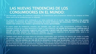 LAS NUEVAS TENDENCIAS DE LOS
CONSUMIDORES EN EL MUNDO:
• Los mercados verdes, los productos orgánicos, las experiencias para el bienestar mental y las compras en línea
hacen parte de las tendencias que se imponen.
• La canasta de consumo está cambiando a un ritmo acelerado en el mundo. Esto ha obligado a las grandes
compañías a monitorear de manera permanente las nuevas tendencias del consumidor, con el fin de llegar de
manera más certera a sus clientes y aprovechar las nuevas oportunidades.
• El nuevo mapa de tendencias muestra, por ejemplo, que cada vez más consumidores prefieren frutas y
hortalizas frescas en su dieta alimenticia y mejor si son orgánicas. Un estudio de Euromonitor confirma que el
mercado mundial de alimentos orgánicos está creciendo y genera cada día nuevas oportunidades: solo el año
pasado este nicho alcanzó los US$32.153 millones. Las bebidas orgánicas no se quedan atrás: pese a su
reciente desarrollo, el año pasado vendieron US$3.972 millones.
• También están dando un viraje hacia un consumo responsable, pues prefieren las marcas que miden su huella
de carbono, reducen las emisiones o son socialmente responsables, a aquellas que se han caracterizado por
contaminar. Pero los cambios van más allá de los alimentos o lo que usan las personas. Cada día crece el interés
de los consumidores por garantizar su bienestar mental, con un amplio abanico de actividades que van desde el
ejercicio hasta el yoga o las experiencias relajantes. ProColombia decidió consultar con expertos de Euromonitor
las tendencias de consumo que se imponen y para dónde va el nuevo consumidor.
 