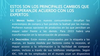 ESTOS SON LOS PRINCIPALES CAMBIOS QUE
SE ESPERAN,DE ACUERDO CON LOS
EXPERTOS:
• 1. Menos leales: Los nuevos consumidores desafían los
estereotipos de compra y han perdido la lealtad por las marcas.
Prefieren nuevas opciones de productos en las que perciban un
mayor valor frente a las demás. Para 2033 habrá una
transformación en la tercerización de procesos.
• 2. Descreídos: Están menos preocupados por la etiqueta y las
marcas, en buena medida por factores como la recesión, el
mayor acceso a la información y la facilidad de comparar
costos, incluso a través de sus teléfonos inteligentes. Según
IDC, 50% de los empleados en el mundo usan un dispositivo
 