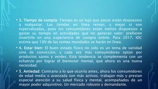 • 3. Tiempo de compra: Tiempo es un lujo que pocos están dispuestos
a malgastar. Las tiendas en línea reinan, y mejor si son
especializadas, pues los consumidores están menos dispuestos a
gastar su tiempo en actividades que no generan valor: prefieren
invertirlo en una experiencia de compra online. Para 2017, IDC
estima que 10% de las ventas mundiales se harán en línea.
• 4. Estar bien: El buen estado físico no solo es un tema de vanidad
sino de convicción, y cada vez más consumidores optan por
productos sanos y verdes. Esta tendencia se complementa con un
esfuerzo por lograr el bienestar mental, que ahora es una nueva
necesidad.
• 5. Antiedad: Contrario a lo que ocurría antes, ahora los consumidores
de edad media o avanzada son más activos, trabajan más y prestan
especial atención a su salud física y mental, acompañados de un
mayor poder adquisitivo. Un mercado robusto y demandante.
 
