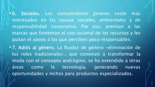 • 6. Sociales. Los consumidores jóvenes están más
interesados en las causas sociales, ambientales y de
responsabilidad corporativa. Por eso, premian a las
marcas que fomentan el uso racional de los recursos y les
quitan el apoyo a las que perciben poco responsables.
• 7. Adiós al género. La fluidez de género –eliminación de
los roles tradicionales–, que comenzó a transformar la
moda con el concepto andrógino, se ha extendido a otras
áreas como la tecnología, generando nuevas
oportunidades y nichos para productos especializados.
 