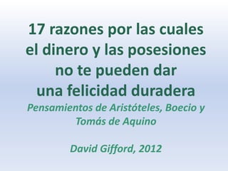 17 razones por las cuales
el dinero y las posesiones
     no te pueden dar
  una felicidad duradera
Pensamientos de Aristóteles, Boecio y
        Tomás de Aquino

        David Gifford, 2012
 