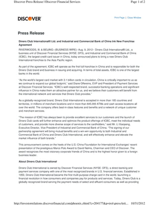 Discover Press Release | Discover Financial Services                                                        Page 1 of 2




                                                                                            Print Page | Close Window




   Press Release

   Diners Club International® Ltd. and Industrial and Commercial Bank of China Ink New Franchise
   Agreement
   RIVERWOODS, Ill. & BEIJING--(BUSINESS WIRE)--Aug. 9, 2012-- Diners Club International® Ltd., a
   business unit of Discover Financial Services (NYSE: DFS), and Industrial and Commercial Bank of China
   (ICBC), the largest credit card issuer in China, today announced plans to bring a new Diners Club
   International franchise to the Asia Pacific region.

   As part of the agreement, ICBC will operate as the first full franchise in China and is responsible for both the
   Diners Club brand and business in issuing and acquiring. In terms of total assets, ICBC is one of the largest
   banks in the world.

   “As the world’s largest card market with 3.1 billion cards in circulation, China is critically important to us as
   we continue to expand our global footprint,” said Diane Offereins, EVP and President of Payment Services
   at Discover Financial Services. “ICBC’s well-respected brand, successful banking operations and significant
   influence in China make them an attractive partner for us, and we believe their customers will benefit from
   the international network and services that Diners Club provides.”

   As a globally-recognized brand, Diners Club International is accepted in more than 185 countries and
   territories, in millions of merchant locations and in more than 845,000 ATMs and cash access locations all
   over the world. The company offers best-in-class features and benefits and a network of unique customer
   and merchant services.

   “The mission of ICBC has always been to provide excellent services to our customers and the launch of
   Diners Club cards will further enhance and optimize the product offerings of ICBC, meet the individual needs
   of customers, and provide more diverse scope of services to the cardholders,” said Mr. Li Xiaopeng,
   Executive Director, Vice President of Industrial and Commercial Bank of China. “The signing of our
   partnership agreement will bring mutual benefits and a win-win opportunity to both Industrial and
   Commercial Bank of China and Diners Club International, and will effectively enhance and elevate the
   market influence of both brands.”

   This announcement comes on the heels of the U.S.-China Foundation for International Exchanges’ recent
   presentation of the prestigious Marco Polo Award to David Nelms, Chairman and CEO of Discover. The
   award recognizes the most visionary corporate friends of China and is the highest honor given to a foreign
   business leader.

   About Diners Club International

   Diners Club International is owned by Discover Financial Services (NYSE: DFS), a direct banking and
   payment services company with one of the most recognized brands in U.S. financial services. Established in
   1950, Diners Club International became the first multi-purpose charge card in the world, launching a
   financial revolution in how consumers and companies pay for products and services. Today, Diners Club is a
   globally recognized brand serving the payment needs of select and affluent consumers as well as providing




http://investorrelations.discoverfinancial.com/phoenix.zhtml?c=204177&p=irol-pressArti... 10/31/2012
 