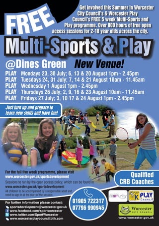 EE
                                                    Get involved this Summer in Worcester



FR
                                                   City Council’s & Worcester Play
                                                 Council’s FREE 5 week Multi-Sports and
                                            Play programme. Over 800 hours of free open
                                       access sessions for 2-18 year olds across the city.


Multi-Sports & Play
@Dines Green New Venue!
PLAY         Mondays 23, 30 July; 6, 13 & 20 August 1pm - 2.45pm
PLAY         Tuesdays 24, 31 July; 7, 14 & 21 August 10am - 11.45am
PLAY         Wednesday 1 August 1pm - 2.45pm
PLAY         Thursdays 26 July; 2, 9, 16 & 23 August 10am - 11.45am
PLAY         Fridays 27 July; 3, 10 17 & 24 August 1pm - 2.45pm
Just turn up and prepare to
learn new skills and have fun!




For the full five week programme, please visit
www.worcester.gov.uk/sportsdevelopment                                        Qualified
Sessions to run by the open access policy, which can be found in           CRB Coaches
www.worcester.gov.uk/sportsdevelopment
All children to be accompanied by a responsible adult and
need to sign in at the start of the session.

For further information please contact:                     01905 722317         Charity No. 702616




   sportsdevelopment@worcester.gov.uk
   www.facebook.com/sportworcester
                                                            07796 990945
   www.twitter.com/SportWorcester
   www.worcesterplaycouncil.btik.com                                       www.worcester.gov.uk
 