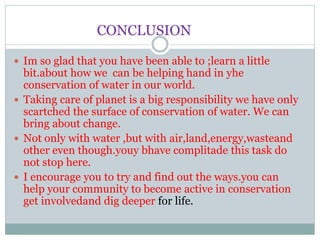 CONCLUSION
 Im so glad that you have been able to ;learn a little
bit.about how we can be helping hand in yhe
conservation of water in our world.
 Taking care of planet is a big responsibility we have only
scartched the surface of conservation of water. We can
bring about change.
 Not only with water ,but with air,land,energy,wasteand
other even though.youy bhave complitade this task do
not stop here.
 I encourage you to try and find out the ways.you can
help your community to become active in conservation
get involvedand dig deeper for life.
 