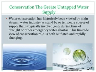 Conservation The Greate Untapped Water
Supply
 Water conservation has historicaly been viewed by main
stream. water industry as stand by or tempoary source of
supply that is typically invoked ,only during time of
drought or other emergancy water shortae. This limitade
view of conservation role ,is both outdated and rapidly
changing.
 