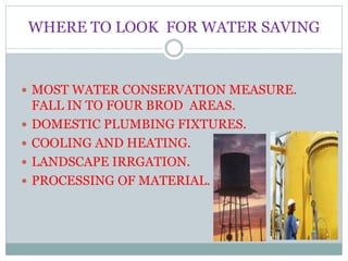 WHERE TO LOOK FOR WATER SAVING
 MOST WATER CONSERVATION MEASURE.
FALL IN TO FOUR BROD AREAS.
 DOMESTIC PLUMBING FIXTURES.
 COOLING AND HEATING.
 LANDSCAPE IRRGATION.
 PROCESSING OF MATERIAL.
 