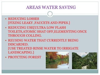AREAS WATER SAVING
 REDUCING LOSSES
[FIXING LEAKY ,FAUCETS AND PIPES.]
 REDUCING USE[ULTRA LOW FLASH
TOILETS,ATOMIC SHAT OFF,ELEMENTING ONCE
THROUGH COLLING.
 REUSING WATER THAT CURRENTLY BEING
DISCARDED.
[USE TREATED RINSE WATER TO IRRIGATE
LANDSCAPING.]
 PROTCTING FOREST
 