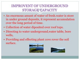 IMPROVENT OF UNDERGROUND
STORAGE CAPACITY
 An enormous amunt of water of fresh.water is store
in under ground deposits, it represent accumulation
over the long period of time.
 Collection of water diposited over roof tops.
 Directing to water underground,water table, bore
wells,
 Providing and effecting plant cove rover the soil
surface.
 