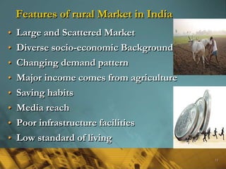 Features of rural Market in India
• Large and Scattered Market
• Diverse socio-economic Background
• Changing demand pattern
• Major income comes from agriculture
• Saving habits
• Media reach
• Poor infrastructure facilities
• Low standard of living
12
 