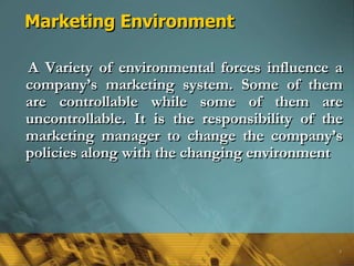 Marketing Environment
A Variety of environmental forces influence a
company’s marketing system. Some of them
are controllable while some of them are
uncontrollable. It is the responsibility of the
marketing manager to change the company’s
policies along with the changing environment
5
 