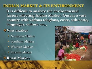 INDIAN MARKET & ITS ENVIRONMENT
It is difficult to analyze the environmental
factors affecting Indian Market. Ours is a vast
country with various religions, caste, sub-caste,
languages, culture etc.,
Vast market
• Northern Market
• Southern Market
• Western Market
• Eastern Market
Rural Market
9
 