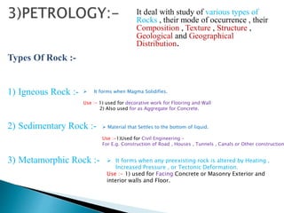 It deal with study of various types of
Rocks , their mode of occurrence , their
Composition , Texture , Structure ,
Geological and Geographical
Distribution.
Types Of Rock :-
1) Igneous Rock :-
2) Sedimentary Rock :-
3) Metamorphic Rock :-
 It forms when Magma Solidifies.
Use :- 1) used for decorative work for Flooring and Wall
2) Also used for as Aggregate for Concrete.
 Material that Settles to the bottom of liquid.
Use :-1)Used for Civil Engineering –
For E.g. Construction of Road , Houses , Tunnels , Canals or Other construction
 It forms when any preexisting rock is altered by Heating ,
Increased Pressure , or Tectonic Deformation.
Use :- 1) used for Facing Concrete or Masonry Exterior and
interior walls and Floor.
 