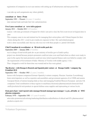Page3
registration of companies in over seas nations with setting up of infrastructure and man power Dev
i can take up such assignments any where globally
consultant at Intra - Prom
September 1991 - Present (24 years 11 months)
inter national trade and trade fairs' dev and promotions
Free Lanse consultant at verve infra gujarat-
January 2011 - October 2011 (10 months)
Liaison with state government of Gujarat for which i am active since the first event invest in Gujarat done in
past
This company came to me and retained me for managing their action plans with Vibrant Gujarat for their
clients during this 2011 event to give media etc exposure in their Dev and related program
work is done successfully and then my role was over with these people so parted with thanks
Chief Consultant & co-ordinator at Hi tech textile park dev
September 2005 - January 2006 (5 months)
was in charge of total textile park dev as per ministry of textiles govt of india's policy
project was aborted because projects promoters could not raise even seed fund-where as others were ready to
pour in the equity-but main promoters could not raise initial required finance and even failed to comply with
the requirements of Government of India- Ministry of Textiles with noddle agency i l & s
Thus i dropped to work for them-time was wasted and no fees were gained.
Mg director - with Deuspa is Deustch and Spanish joint venture at Deuspa Gmbh + company Kg
Frankfurt H O
September 1981 - October 1983 (2 years 2 months)
liaison with European companies/German+Spanish jt venture company /Russian /Austrian /Luxembourg/
listen stein/importers as well as exporters and assemblers and government agencies of ex USSR and eastern
European blocks of nations keeping India as base and managing Frankfurt/Moscow/European and also UK
companies Total coordination in these regions in machinery/electronics/pharmaceuticals/chemicals/food
stuffs/jeweleries/hi tech products in special defense areas supplies and representing at various levels.
from post of psr / med rep/astt sales manager/branch manager/gen manager / c g m...all india at MNC
pharma companies
February 1970 - September 1981 (11 years 8 months)
sales/sales promotion/advertising/marketing/distribution-redistribution of ethical and OTc pharmaceutical
products-exports dev/
Volunteer Experience
 