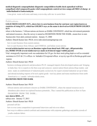 Page4
medical diagnostic campsopthalmic diagnostic campschildren health check upmedical well fare
campsflood relief campsearth quake relief campsepidemic control services camps-all FREE of charge at
india/thailand/sri lanka/malaysia
i was given warm well come and many even to-day calls me- to assist them
Publications
GOLD FROM GOLDEN SUN...shows how to earn business from far east/near east region known as
countries of rising SUN...which has GOLDEN rays..so the name is derrived as-GOLD FROM GOLDEN
SUN
where is the business..? African nations are known as DARK CONTINENT..which has rich mineral potentials
and natural resources...thus the survey is named as DIAMONDS FROM THE DARK...means how to earn
business/dev from dark continent nations January 15, 2000
Authors: Dinesh Kumar Jani- PH.D, www.indo-americanmgmtgroup.com
how to earn business from eastern nations
how to earn business from African -and COMESA- and Indian ocean nations
several articles/market surveys on Russians region from dated back 1981 sept....till parastroika
era..MORE OVER several studies/surveys made on bi lateral ruppe+rubble payents
Vital -strategically important work was undertaken for US gov for their stock piling deptt as well as extended
assistance to US F & C S s offices -in India&in US-regional offices at nyc/nj /cgo-illi-tx/florida-ga-gold coast
regions
Authors: Dinesh Kumar Jani- PH.D
business exchange protocols and procedures PLUS managed imports from developed nations and bringing
in India then for re exports to the then cccp and comecon eastern nation block nations.Deep studies and
notes made on establishment of industrial parks exclusively for export oriented industrial set up in India
and abroad.including imports of hi tech capital goods - turn key plants and manu machineries from north
American/u s a / canada / nebraska-alaska areas.
DIAMONDS FROM THE DARK
Authors: Dinesh Kumar Jani- PH.D
African nations and continent is known as DARK CONTINENT...where the natural resources are in
abundance-plus almost un explored business potentials...Thus i named the publication as How to Earn
DIAMONDS FROM THE DARK....
sure shot.to RISE....!!!
sahitya assn January 17, 2013
Authors: Dinesh Kumar Jani- PH.D
personal self dev
how to over come competition in personnel interviews and win over others
best ways to address-control-confront and communicate with corporate gatherings and public-crowds of
youths-students-labors
 