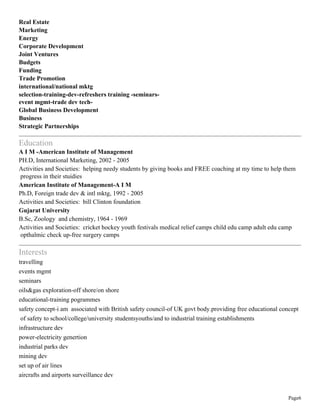 Page6
Real Estate
Marketing
Energy
Corporate Development
Joint Ventures
Budgets
Funding
Trade Promotion
international/national mktg
selection-training-dev-refreshers training -seminars-
event mgmt-trade dev tech-
Global Business Development
Business
Strategic Partnerships
Education
A I M -American Institute of Management
PH.D, International Marketing, 2002 - 2005
Activities and Societies: helping needy students by giving books and FREE coaching at my time to help them
progress in their stuidies
American Institute of Management-A I M
Ph.D, Foreign trade dev & intl mktg, 1992 - 2005
Activities and Societies: bill Clinton foundation
Gujarat University
B.Sc, Zoology and chemistry, 1964 - 1969
Activities and Societies: cricket hockey youth festivals medical relief camps child edu camp adult edu camp
opthalmic check up-free surgery camps
Interests
travelling
events mgmt
seminars
oils&gas exploration-off shore/on shore
educational-training pogrammes
safety concept-i am associated with British safety council-of UK govt body.providing free educational concept
of safety to school/college/university studentsyouths/and to industrial training establishments
infrastructure dev
power-electricity genertion
industrial parks dev
mining dev
set up of air lines
aircrafts and airports surveillance dev
 