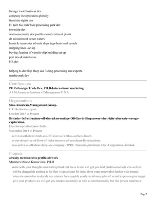 Page7
foreign trade/business dev
company incorporation-globally
franchise rights dev
Hi tech bio-tech/food processing park dev
township dev
water-reservoire dev/purifications/treatment plants
de salination of ocean waters
hunts & recoveries of sunk ships tugs-boats and vessels
shipping lines -set up
buying /leasing of vessels-ship building set up
port dev-&installation
HR dev
helping to develop Deep sea fishing-processing and exports
marine park dev
Certifications
PH.D-Foreign Trade Dev, PH.D-International marketing
A I M American Institute of Management U S A
Organizations
Sino-American,Management.Group-
C.E.O--Asean--region
October 2015 to Present
Britasia--Infrastructure-off-shore&on-surface-Oil-Gas-drilling-power-electricity-alternate--energy-
exploration.
Director-operation;Asia+India..
November 2014 to Present
active-at-off-shore-Arab-sea-off-shore-as-well-as-surface--based-
as-per-directives-of-Govt-of-India-ministry-of-petroleum-Hydrocarbons
also-active-at-off-shore-deep-sea-company-.TPDC-Tanzania-petroleum..Dev.-Corporation--limited-
Projects
already mentioned in profile-all work
Members:Dinesh Kumar Jani- PH.D
come with your thoughts and start up fund rest leave to me will get you best professional services-well all
will be chargeable nothing is for free-i sign at least for intial three years renewable further with mutual
interests-remember to decide my retainer fees-payable yearly in advance plus all actual expenses-give target
give your products we will get you market-nationally as well as internationally but the person must have
 