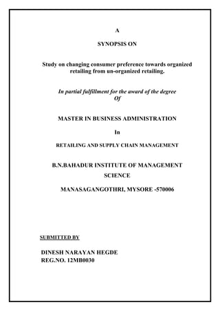 A
SYNOPSIS ON

Study on changing consumer preference towards organized
retailing from un-organized retailing.

In partial fulfillment for the award of the degree
Of

MASTER IN BUSINESS ADMINISTRATION
In
RETAILING AND SUPPLY CHAIN MANAGEMENT

B.N.BAHADUR INSTITUTE OF MANAGEMENT
SCIENCE
MANASAGANGOTHRI, MYSORE -570006

SUBMITTED BY

DINESH NARAYAN HEGDE
REG.NO. 12MB0030

 