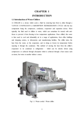 1
CHAPTER 1
INTRODUCTION
1.1 Introduction of WaterChillers
A CHILLER is a device which cools a fluid by removing heat from it, either through a
VAPOUR COMPRESSION or ABSORPTION REFRIGERATION CYCLE with the key
components being the compressor, condenser, evaporator and expansion device. Most
typically, the fluid used in chillers is water, which can sometimes be treated with anti-
freeze to prevent it from freezing in low temperature applications. Once chilled, this water
is then used to cool and dehumidify air in a range of applications, from office buildings
and shopping centres, to laboratories and manufacturing facilities. The chiller takes the
heat from the water, at the evaporator, and in doing so lowers its temperature before
rejecting it through the condenser. This method of moving the heat from the chiller’s
evaporator to its condenser is refrigeration – which can be electric driven using
compressors or achieved through absorption which is achieved through a heat source such
as steam, hot water or another indirect source.
Fig 1.1: Water cooled –Water chiller
 