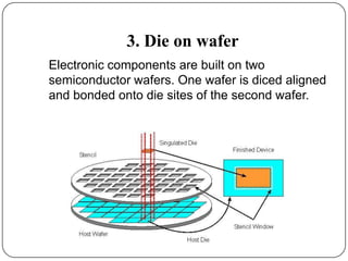 3. Die on wafer
Electronic components are built on two
semiconductor wafers. One wafer is diced aligned
and bonded onto die sites of the second wafer.
 