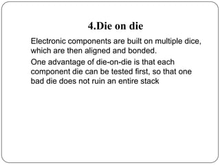 4.Die on die
Electronic components are built on multiple dice,
which are then aligned and bonded.
One advantage of die-on-die is that each
component die can be tested first, so that one
bad die does not ruin an entire stack
 