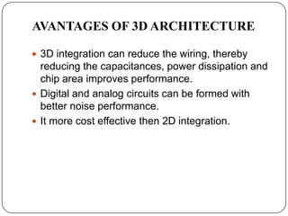 AVANTAGES OF 3D ARCHITECTURE

 3D integration can reduce the wiring, thereby
  reducing the capacitances, power dissipation and
  chip area improves performance.
 Digital and analog circuits can be formed with
  better noise performance.
 It more cost effective then 2D integration.
 