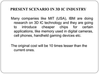 PRESENT SCENARIO IN 3D IC INDUSTRY

Many companies like MIT (USA), IBM are doing
 research on 3D IC technology and they are going
 to introduce cheaper chips for certain
 applications, like memory used in digital cameras,
 cell phones, handheld gaming devices etc.

The original cost will be 10 times lesser than the
 current ones.
 