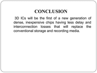 CONCLUSION
 3D ICs will be the first of a new generation of
dense, inexpensive chips having less delay and
interconnection losses that will replace the
conventional storage and recording media.
 