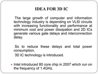 IDEA FOR 3D IC

  The large growth of computer and information
 technology industry is depending on VLSI circuits
 with increasing functionality and performance at
 minimum cost and power dissipation and 2D ICs
 generate various gate delays and interconnection
 delay.

  So to reduce these delays and total power
 consumption,
  3D IC technology is introduced.

 Intel introduced 80 core chip in 2007 which run on
 the frequency of 1.4GHz.
 