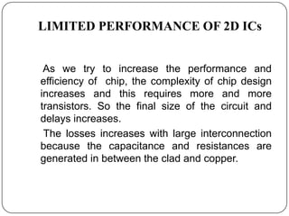 LIMITED PERFORMANCE OF 2D ICs


 As we try to increase the performance and
efficiency of chip, the complexity of chip design
increases and this requires more and more
transistors. So the final size of the circuit and
delays increases.
 The losses increases with large interconnection
because the capacitance and resistances are
generated in between the clad and copper.
 