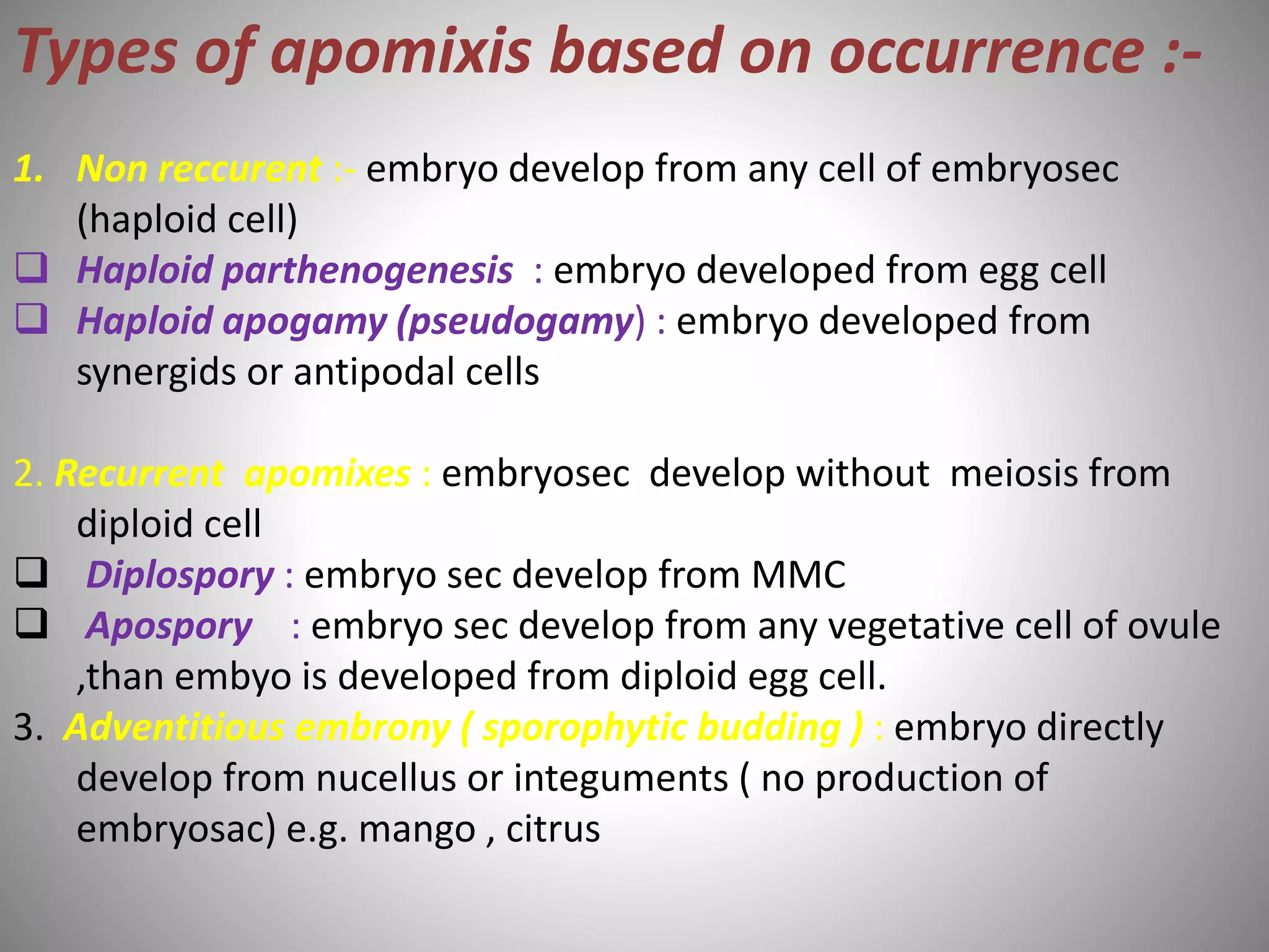 Types of apomixis based on occurrence :-
1. Non reccurent :- embryo develop from any cell of embryosec
(haploid cell)
 Haploid parthenogenesis : embryo developed from egg cell
 Haploid apogamy (pseudogamy) : embryo developed from
synergids or antipodal cells
2. Recurrent apomixes : embryosec develop without meiosis from
diploid cell
 Diplospory : embryo sec develop from MMC
 Apospory : embryo sec develop from any vegetative cell of ovule
,than embyo is developed from diploid egg cell.
3. Adventitious embrony ( sporophytic budding ) : embryo directly
develop from nucellus or integuments ( no production of
embryosac) e.g. mango , citrus
 