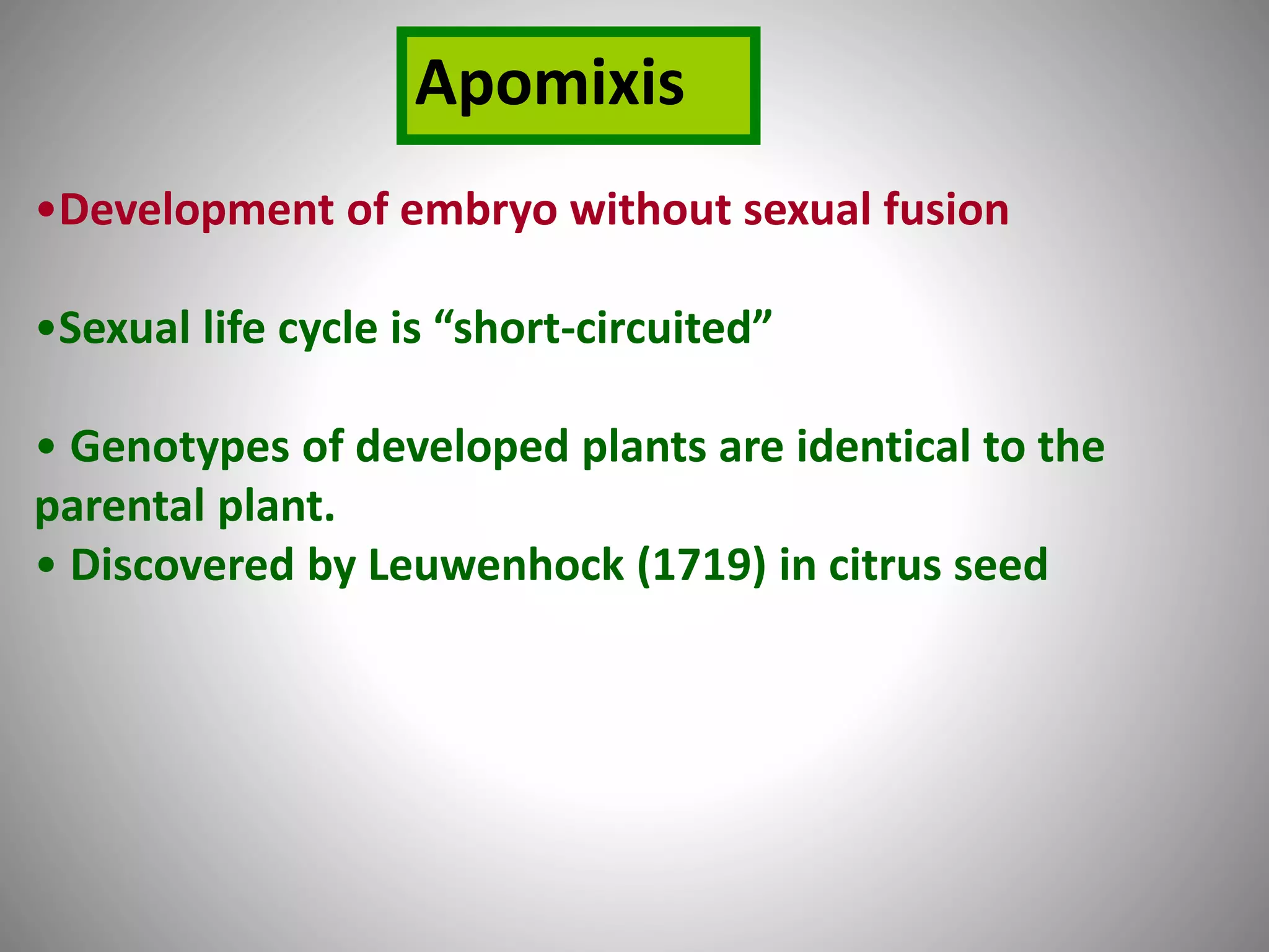 •Development of embryo without sexual fusion
•Sexual life cycle is “short-circuited”
• Genotypes of developed plants are identical to the
parental plant.
• Discovered by Leuwenhock (1719) in citrus seed
Apomixis
 