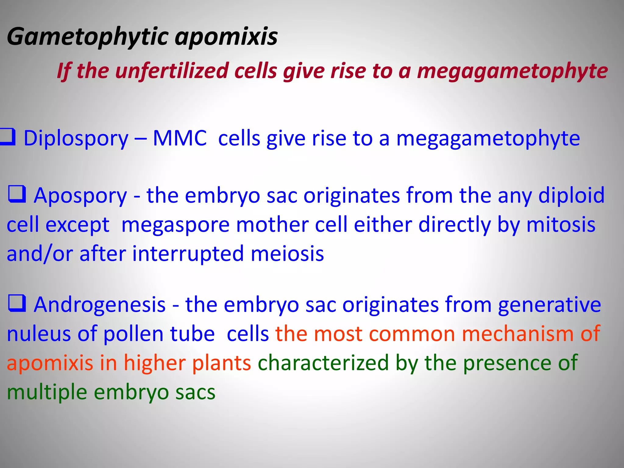  Diplospory – MMC cells give rise to a megagametophyte
 Apospory - the embryo sac originates from the any diploid
cell except megaspore mother cell either directly by mitosis
and/or after interrupted meiosis
 Androgenesis - the embryo sac originates from generative
nuleus of pollen tube cells the most common mechanism of
apomixis in higher plants characterized by the presence of
multiple embryo sacs
Gametophytic apomixis
If the unfertilized cells give rise to a megagametophyte
 