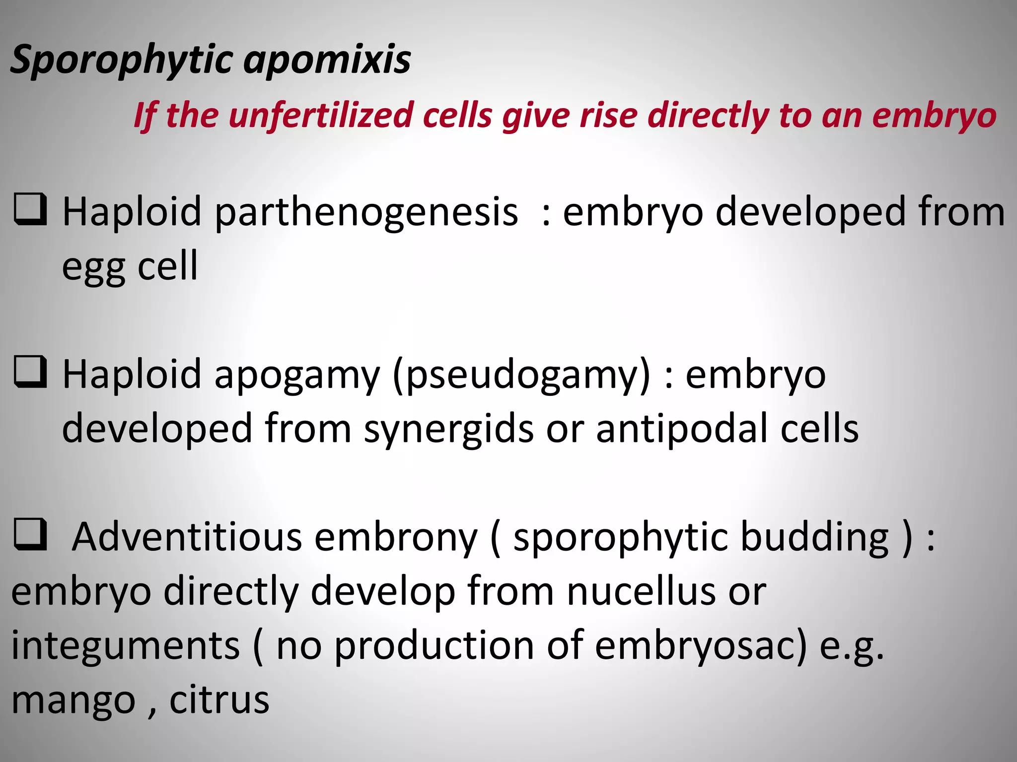 Sporophytic apomixis
If the unfertilized cells give rise directly to an embryo
 Haploid parthenogenesis : embryo developed from
egg cell
 Haploid apogamy (pseudogamy) : embryo
developed from synergids or antipodal cells
 Adventitious embrony ( sporophytic budding ) :
embryo directly develop from nucellus or
integuments ( no production of embryosac) e.g.
mango , citrus
 