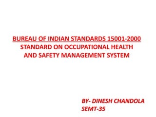 BUREAU OF INDIAN STANDARDS 15001-2000
STANDARD ON OCCUPATIONAL HEALTH
AND SAFETY MANAGEMENT SYSTEM
BY- DINESH CHANDOLA
SEMT-35
 