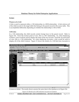 Database Theory for Siebel Enterprise Applications

LINKS

Purpose of a Link
A link is used to represent either a 1:M relationship or a M:M relationship. A link retrieves all
of the child records in the target table that belong to the parent record in the source table. This
is accomplished differently depending on whether the relationship is 1:M or M:M.

1:M Links
In a 1:M relationship, the child records contain foreign keys to the parent record. Refer to
Figure 10a. From the Contact point of view, this is a M:1 relationship. So, when displaying
Contacts, a join would be used to display the name of the one Account. From the Account point
of view, this is a 1:M relationship. So, when displaying Accounts, a link would be used to
display all of the child Contacts. Figure 13 shows the results of a 1:M link from Accounts to




Contacts in Siebel. The results shown assume the same data in the database as in Figure 10a.
                     Figure 13: Results of a 1:M Link from Accounts to Contacts
07/29/10     SIERRA PROPRIETARY AND CONFIDENTIAL – DO NOT DISTRIBUTE                     Page 21 of 31
 