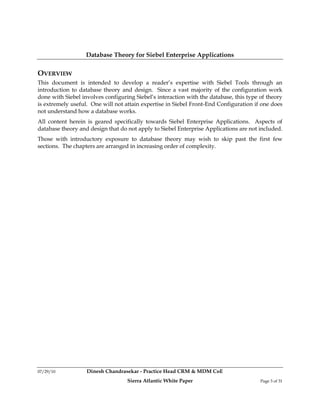Database Theory for Siebel Enterprise Applications

OVERVIEW
This document is intended to develop a reader’s expertise with Siebel Tools through an
introduction to database theory and design. Since a vast majority of the configuration work
done with Siebel involves configuring Siebel’s interaction with the database, this type of theory
is extremely useful. One will not attain expertise in Siebel Front-End Configuration if one does
not understand how a database works.
All content herein is geared specifically towards Siebel Enterprise Applications. Aspects of
database theory and design that do not apply to Siebel Enterprise Applications are not included.
Those with introductory exposure to database theory may wish to skip past the first few
sections. The chapters are arranged in increasing order of complexity.




07/29/10           Dinesh Chandrasekar - Practice Head CRM & MDM CoE
                                   Sierra Atlantic White Paper                          Page 3 of 31
 