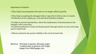 Importance of mitosis:-
They help in increasing the cell count or it is simply called as growth.
They help in repairing the damaged cells or regrowth of cells in cuts or wounds.
Production of new organs,e.g., root and shoot branches in plants.
It helps in asexual reproduction, where the maintenance of chromosomes in the
daughter cells is necessary.
In plants,production of male and female gamets through mitosis in micro and mega
spores respectively.
Mitosis maintains the genetic stability in the newly formed cells.
Refrence- Principles of genitics (Phundan singh)
Fundamentals of genetics (B.D Singh)
Images from WWW.google.com
 
