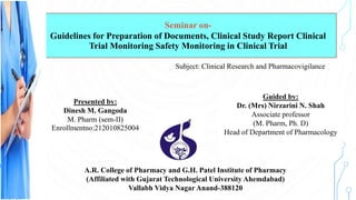 Seminar on-
Guidelines for Preparation of Documents, Clinical Study Report Clinical
Trial Monitoring Safety Monitoring in Clinical Trial
Guided by:
Dr. (Mrs) Nirzarini N. Shah
Associate professor
(M. Pharm, Ph. D)
Head of Department of Pharmacology
Presented By:
Presented by:
Dinesh M. Gangoda
M. Pharm (sem-II)
Enrollmentno:212010825004
Enrollment no:
212010825004
Subject: Clinical Research and Pharmacovigilance
A.R. College of Pharmacy and G.H. Patel Institute of Pharmacy
(Affiliated with Gujarat Technological University Ahemdabad)
Vallabh Vidya Nagar Anand-388120
 