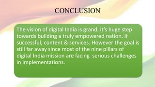 CONCLUSION
The vision of digital India is grand. it’s huge step
towards building a truly empowered nation. If
successful, content & services. However the goal is
still far away since most of the nine pillars of
digital India mission are facing serious challenges
in implementations.
 