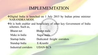 IMPLEMEMTATION
Digital India is launched on 1 July 2015 by Indian prime minister
NARANDRA MODI.
It is both enabler and beneficiary of other key Government of India
schemes. Such as,
Bharat net Bharat mala
Make in India Sagar mala
Startup India Dedicated freight corridors
Standup India E-Kranthi
Industrial corridors UDAN-RCS
 