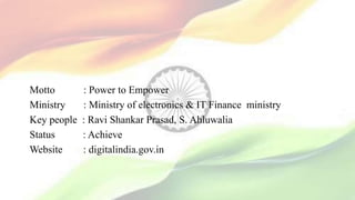 Motto : Power to Empower
Ministry : Ministry of electronics & IT Finance ministry
Key people : Ravi Shankar Prasad, S. Ahluwalia
Status : Achieve
Website : digitalindia.gov.in
 