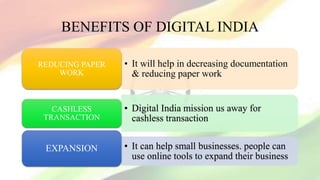 BENEFITS OF DIGITAL INDIA
• It will help in decreasing documentation
& reducing paper work
REDUCING PAPER
WORK
• Digital India mission us away for
cashless transaction
CASHLESS
TRANSACTION
• It can help small businesses. people can
use online tools to expand their business
EXPANSION
 