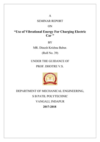 A
SEMINAR REPORT
ON
“Use of Vibrational Energy For Charging Electric
Car "
BY
MR. Dinesh Krishna Babar.
(Roll No. 39)
UNDER THE GUIDANCE OF
PROF. DHOTRE V.S.
DEPARTMENT OF MECHANICAL ENGINEERING,
S B PATIL POLYTECHNIC
VANGALI, INDAPUR
2017-2018
 
