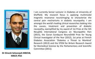 I am currently Senior Lecturer in Diabetes at University of
Sheffield. My research focus is applying multimodal
magnetic resonance neuroimaging to characterize the
central pain mechanisms in diabetic neuropathy. I am
amongst the world’s leading clinical researches looking into
the causes, treatment and prevention of diabetic
neurpathy, exemplified by my award of 1st Prize at the 5th
NeupSIG International Congress on Neuropathic Pain
(2015), the Goran Sundquist NeuroDIAB Prize for Young
Clinical Investigator of the Year (2012), 1st prize at Finnish
Diabetes Association ‘Diabetes a Threat to Mankind’
Research (2013) and the STEM for Britain Research Award
for Biomedical Science by the Parliamentary and Scientific
Committee (2011).
Dr Dinesh Selvarajah MBChB,
MRCP, PhD
 