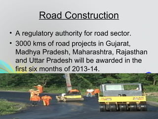 Road Construction
• A regulatory authority for road sector.
• 3000 kms of road projects in Gujarat,
Madhya Pradesh, Maharashtra, Rajasthan
and Uttar Pradesh will be awarded in the
first six months of 2013-14.
 
