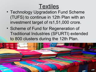 Textiles
• Technology Upgradation Fund Scheme
(TUFS) to continue in 12th Plan with an
investment target of rs1,51,000 crore.
• Scheme of Fund for Regeneration of
Traditional Industries (SFURTI) extended
to 800 clusters during the 12th Plan.
 