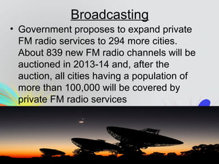 Broadcasting
• Government proposes to expand private
FM radio services to 294 more cities.
About 839 new FM radio channels will be
auctioned in 2013-14 and, after the
auction, all cities having a population of
more than 100,000 will be covered by
private FM radio services
 